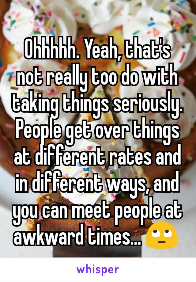 Ohhhhh. Yeah, that's not really too do with taking things seriously. People get over things at different rates and in different ways, and you can meet people at awkward times... 🙄 