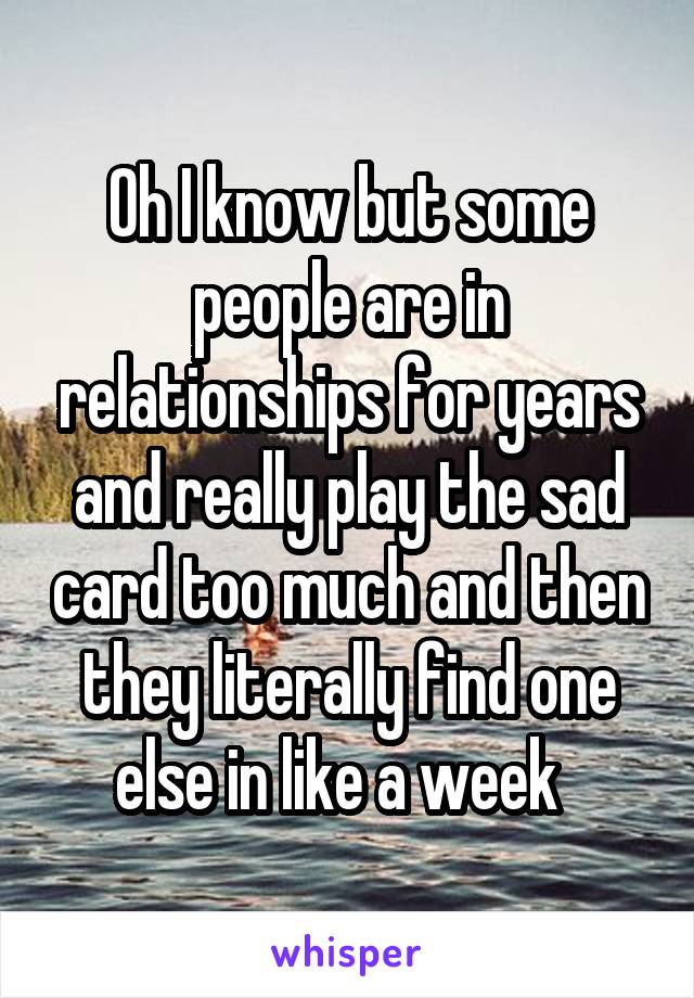 Oh I know but some people are in relationships for years and really play the sad card too much and then they literally find one else in like a week  