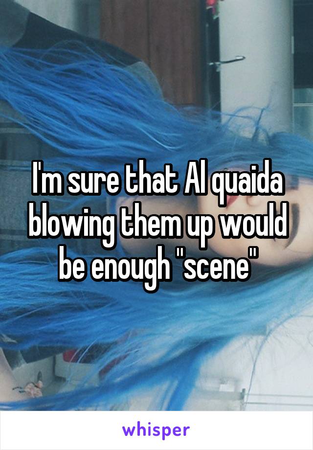 I'm sure that Al quaida blowing them up would be enough "scene"