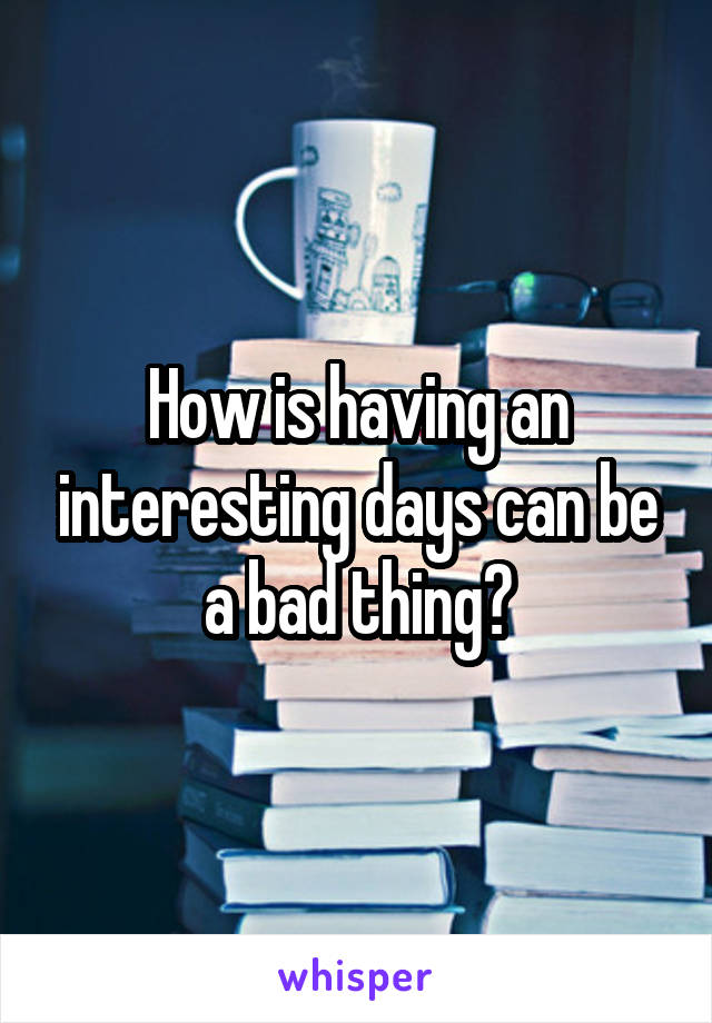 How is having an interesting days can be a bad thing?