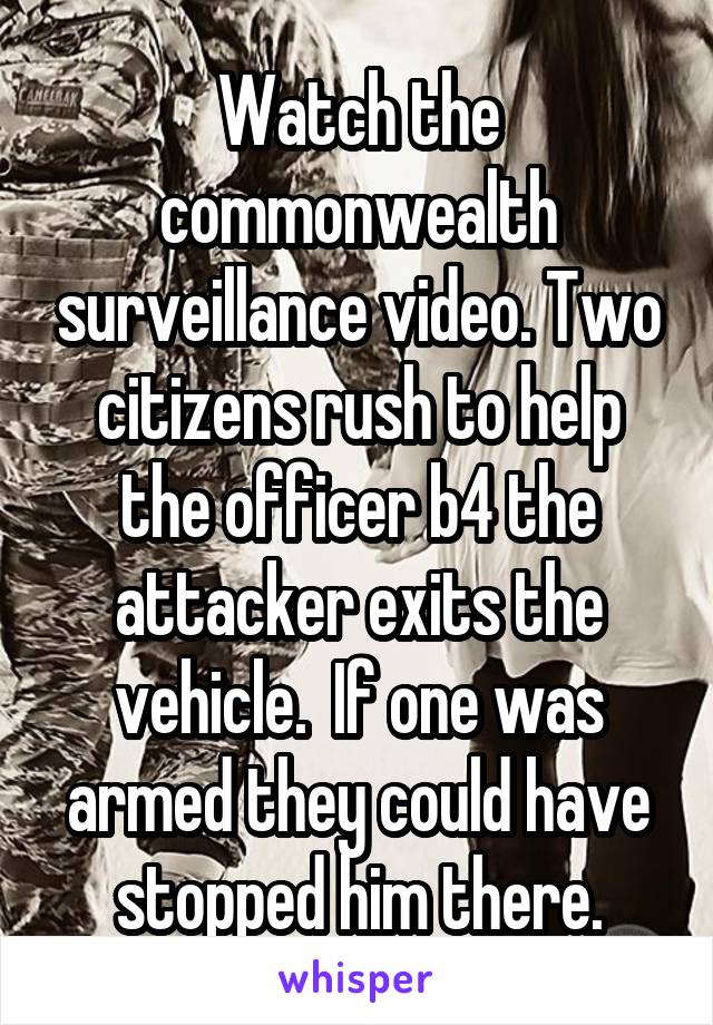 Watch the commonwealth surveillance video. Two citizens rush to help the officer b4 the attacker exits the vehicle.  If one was armed they could have stopped him there.