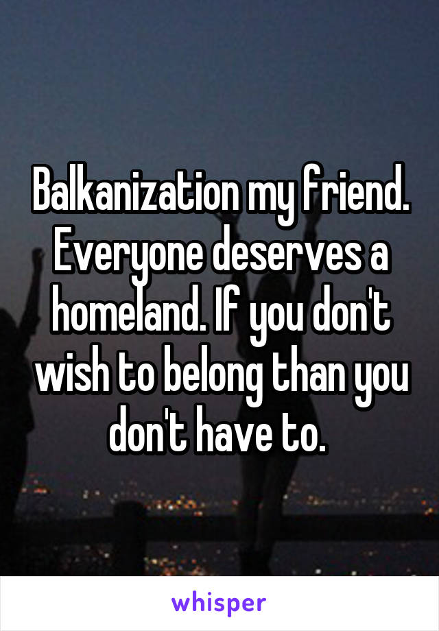 Balkanization my friend. Everyone deserves a homeland. If you don't wish to belong than you don't have to. 