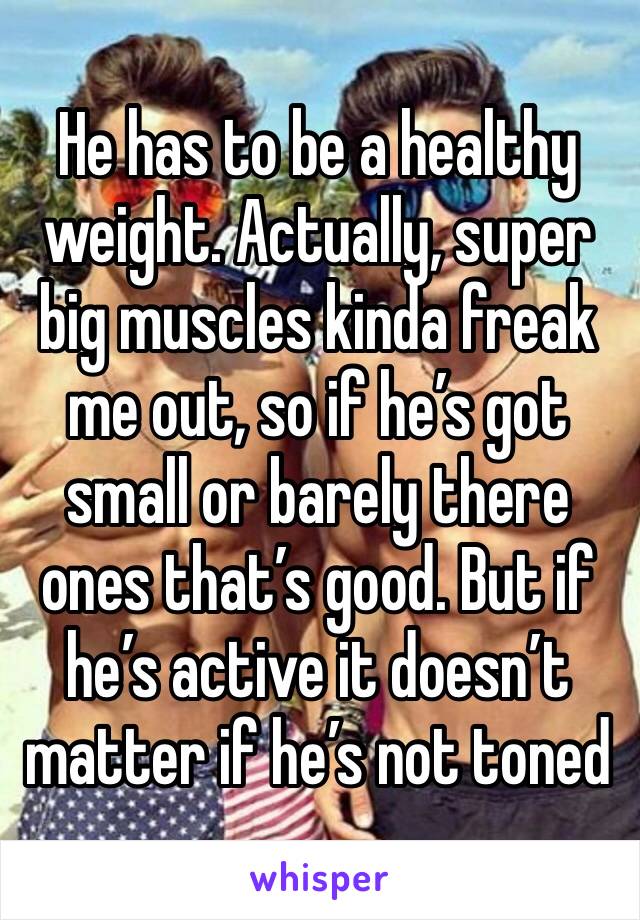 He has to be a healthy weight. Actually, super big muscles kinda freak me out, so if he’s got small or barely there ones that’s good. But if he’s active it doesn’t matter if he’s not toned