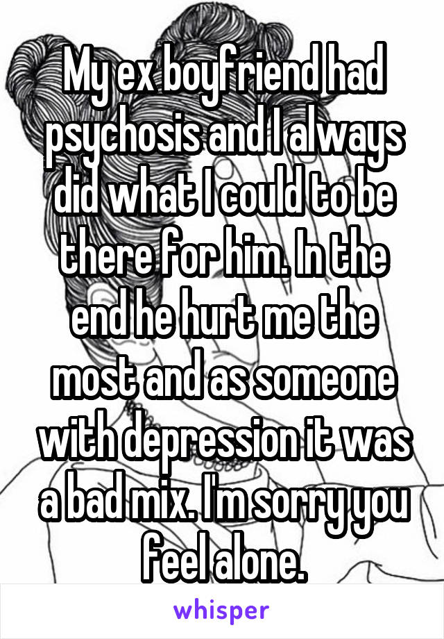 My ex boyfriend had psychosis and I always did what I could to be there for him. In the end he hurt me the most and as someone with depression it was a bad mix. I'm sorry you feel alone.