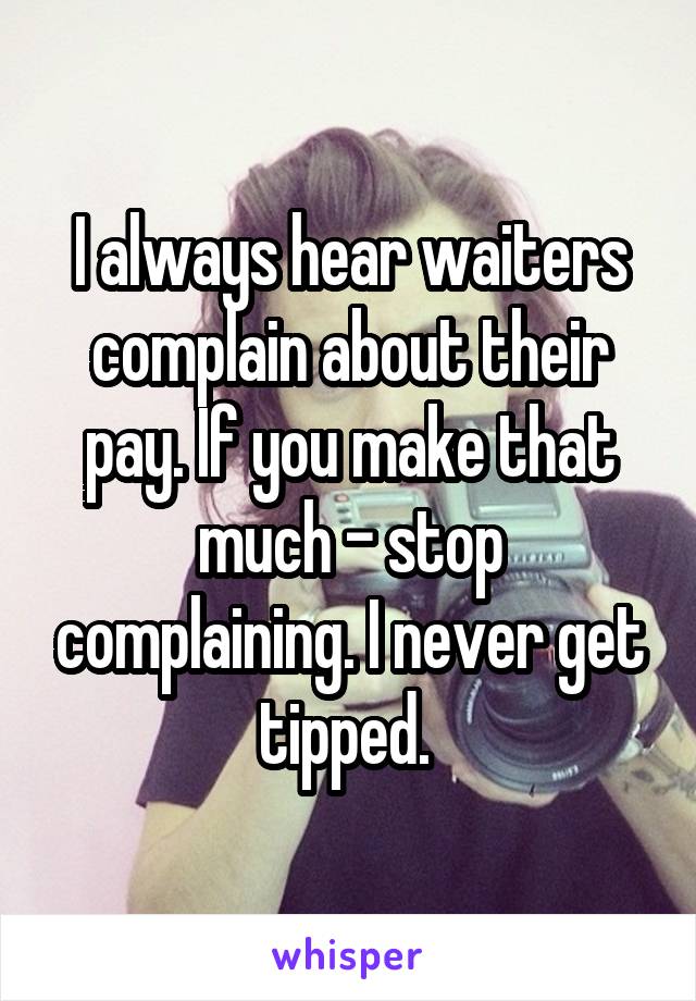 I always hear waiters complain about their pay. If you make that much - stop complaining. I never get tipped. 