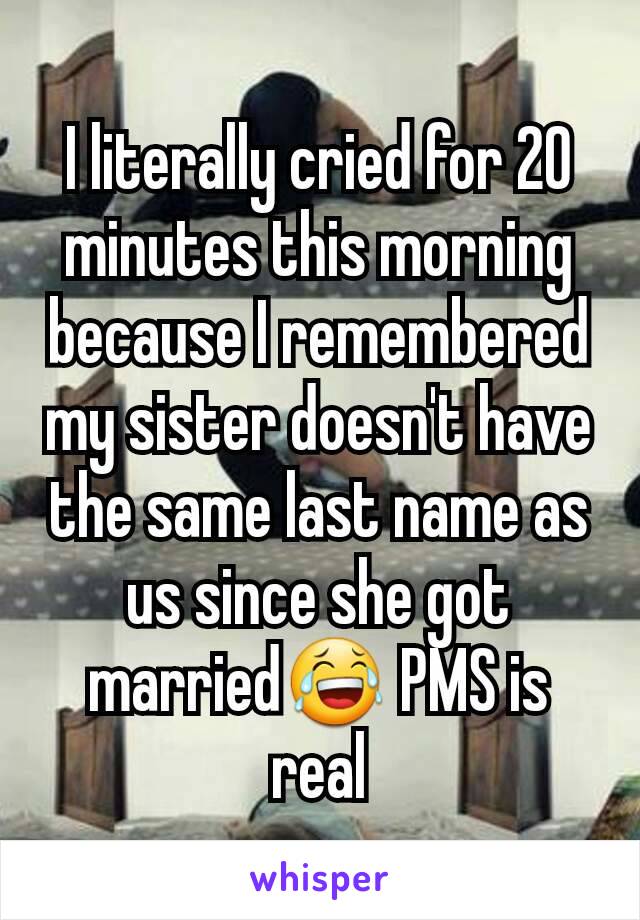 I literally cried for 20 minutes this morning because I remembered my sister doesn't have the same last name as us since she got married😂 PMS is real