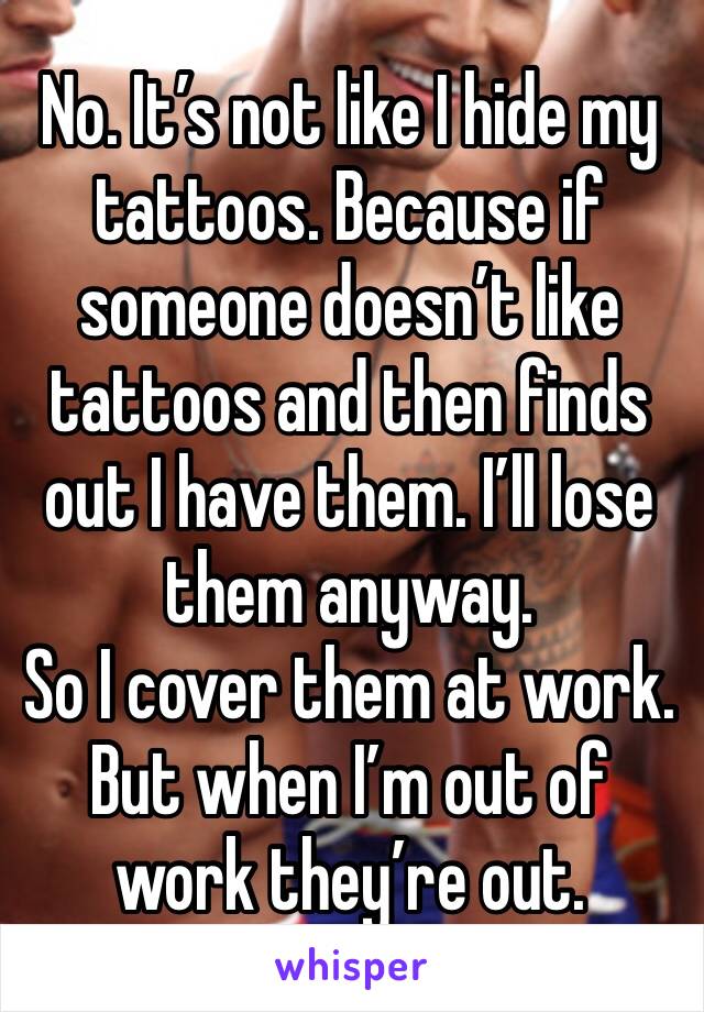 No. It’s not like I hide my tattoos. Because if someone doesn’t like tattoos and then finds out I have them. I’ll lose them anyway. 
So I cover them at work. But when I’m out of work they’re out. 