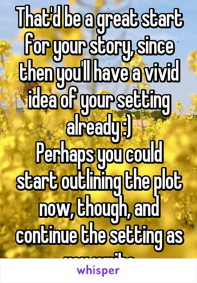 That'd be a great start for your story, since then you'll have a vivid idea of your setting already :)
Perhaps you could start outlining the plot now, though, and continue the setting as you write