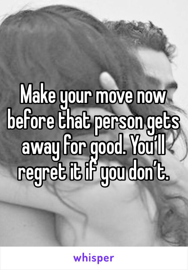 Make your move now before that person gets away for good. You’ll regret it if you don’t.