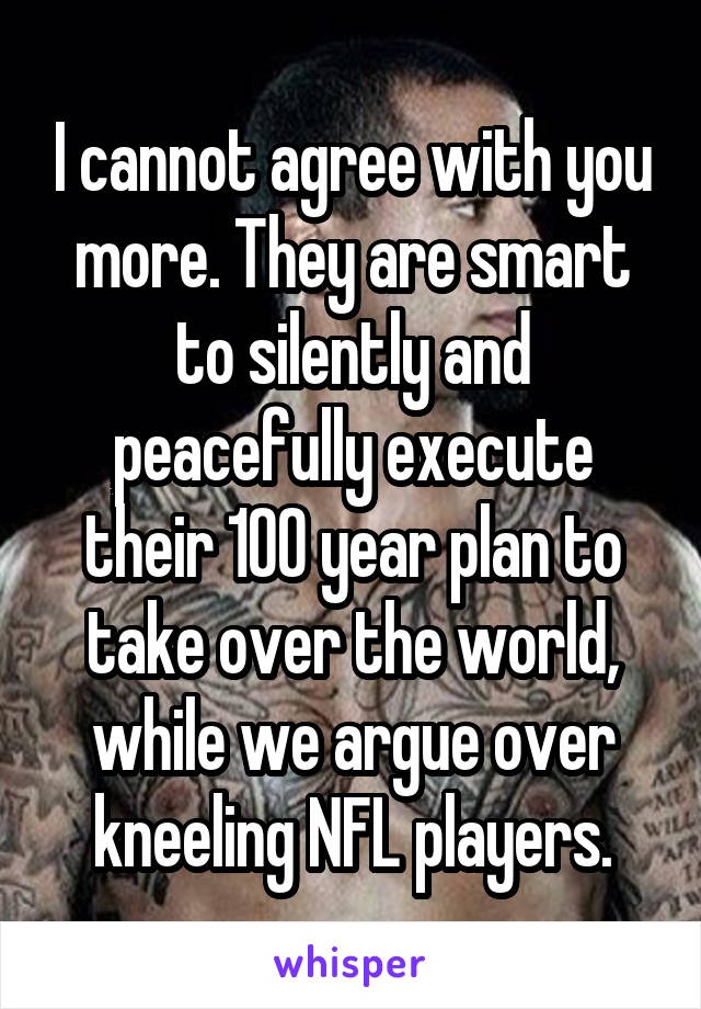 I cannot agree with you more. They are smart to silently and peacefully execute their 100 year plan to take over the world, while we argue over kneeling NFL players.