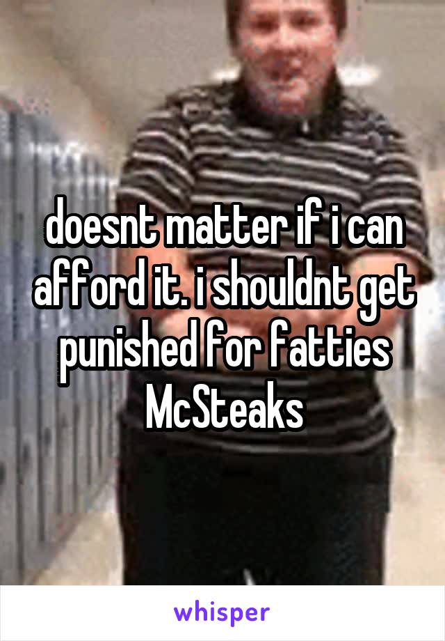 doesnt matter if i can afford it. i shouldnt get punished for fatties McSteaks