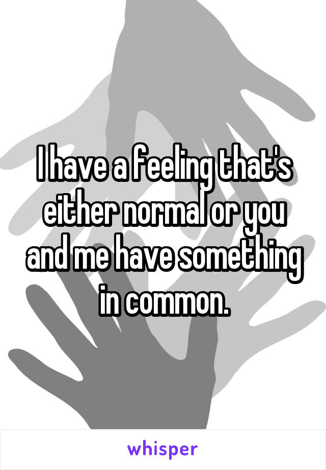 I have a feeling that's either normal or you and me have something in common.