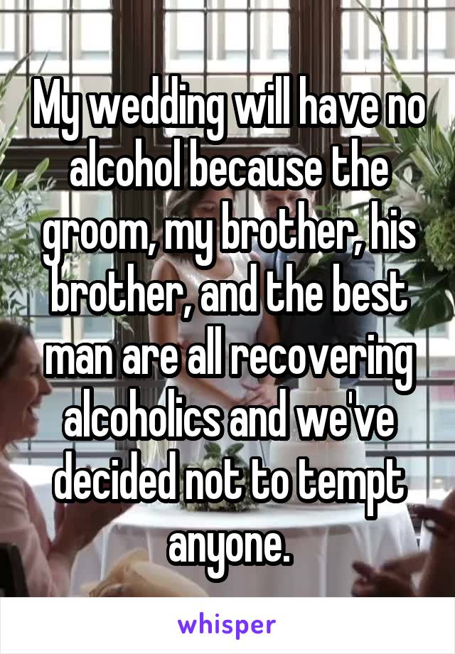 My wedding will have no alcohol because the groom, my brother, his brother, and the best man are all recovering alcoholics and we've decided not to tempt anyone.