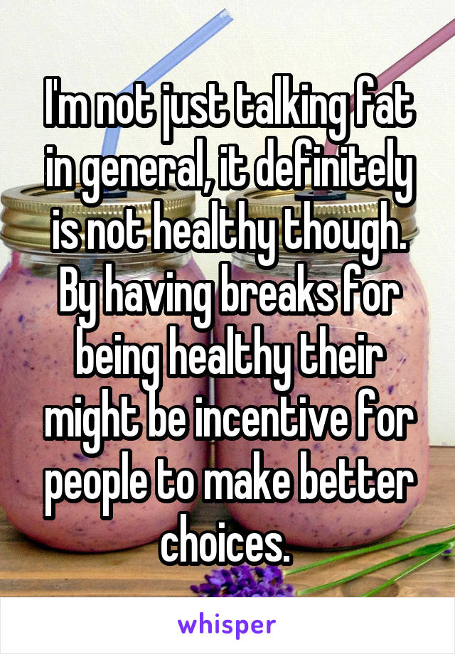 I'm not just talking fat in general, it definitely is not healthy though. By having breaks for being healthy their might be incentive for people to make better choices. 