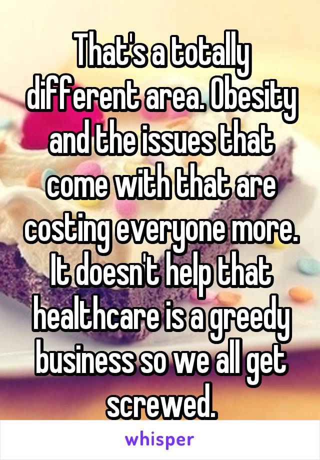 That's a totally different area. Obesity and the issues that come with that are costing everyone more. It doesn't help that healthcare is a greedy business so we all get screwed.