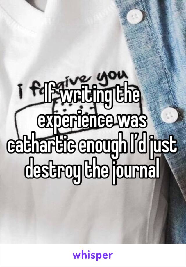 If writing the experience was cathartic enough I’d just destroy the journal 