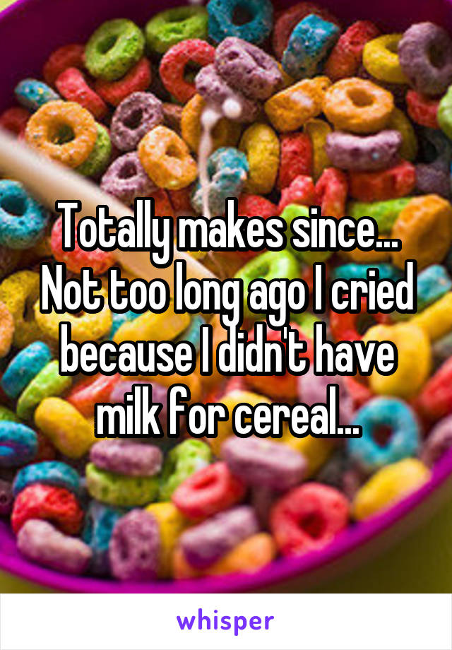 Totally makes since... Not too long ago I cried because I didn't have milk for cereal...