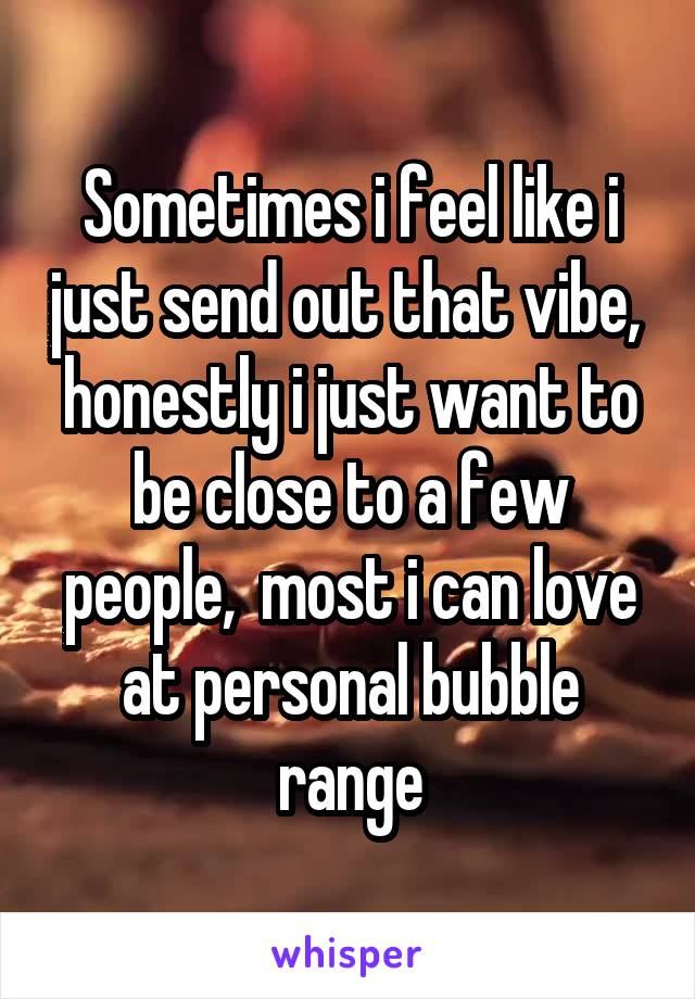 Sometimes i feel like i just send out that vibe,  honestly i just want to be close to a few people,  most i can love at personal bubble range