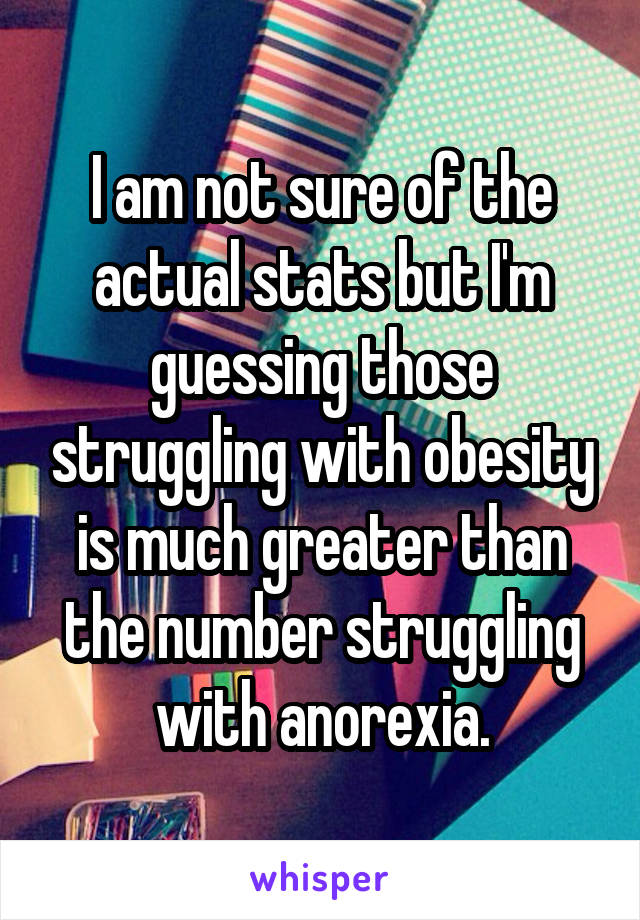 I am not sure of the actual stats but I'm guessing those struggling with obesity is much greater than the number struggling with anorexia.