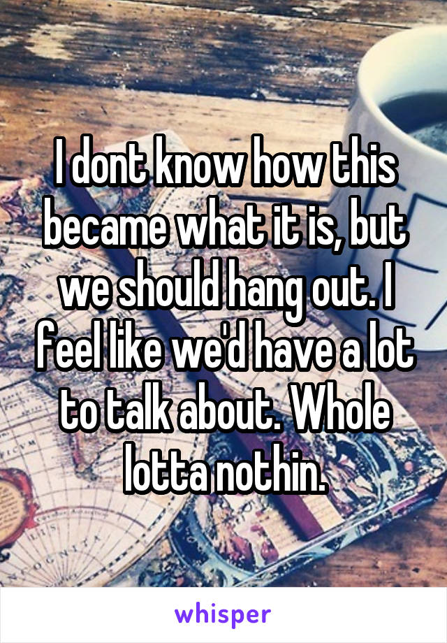 I dont know how this became what it is, but we should hang out. I feel like we'd have a lot to talk about. Whole lotta nothin.