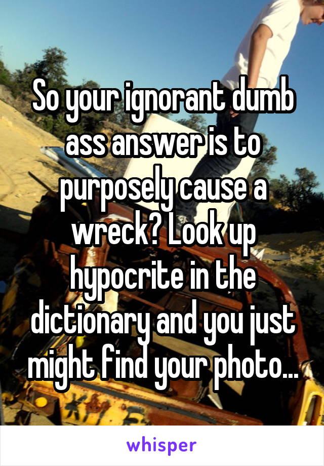 So your ignorant dumb ass answer is to purposely cause a wreck? Look up hypocrite in the dictionary and you just might find your photo...