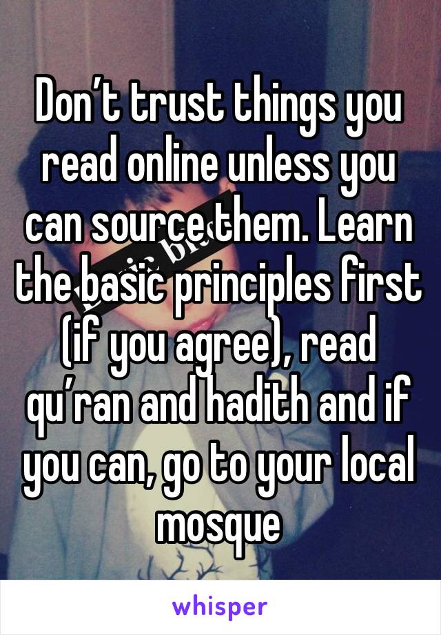 Don’t trust things you read online unless you can source them. Learn the basic principles first (if you agree), read qu’ran and hadith and if you can, go to your local mosque