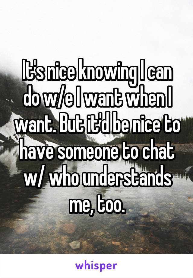 It's nice knowing I can do w/e I want when I want. But it'd be nice to have someone to chat w/ who understands me, too.