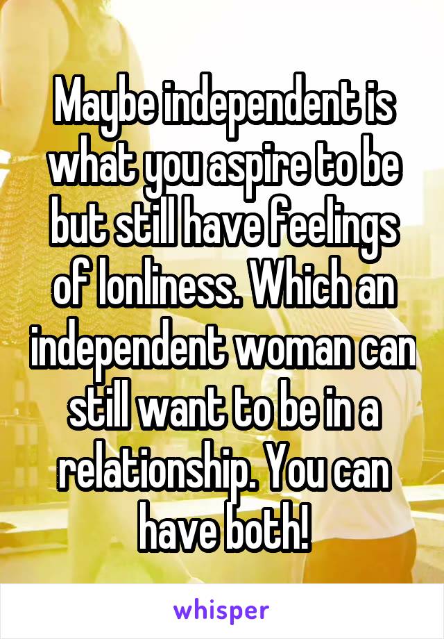 Maybe independent is what you aspire to be but still have feelings of lonliness. Which an independent woman can still want to be in a relationship. You can have both!