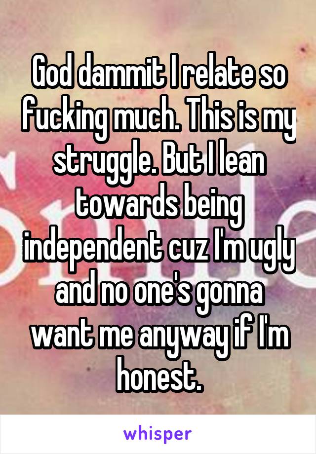 God dammit I relate so fucking much. This is my struggle. But I lean towards being independent cuz I'm ugly and no one's gonna want me anyway if I'm honest.