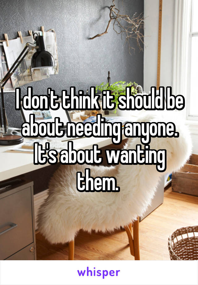 I don't think it should be about needing anyone. It's about wanting them. 