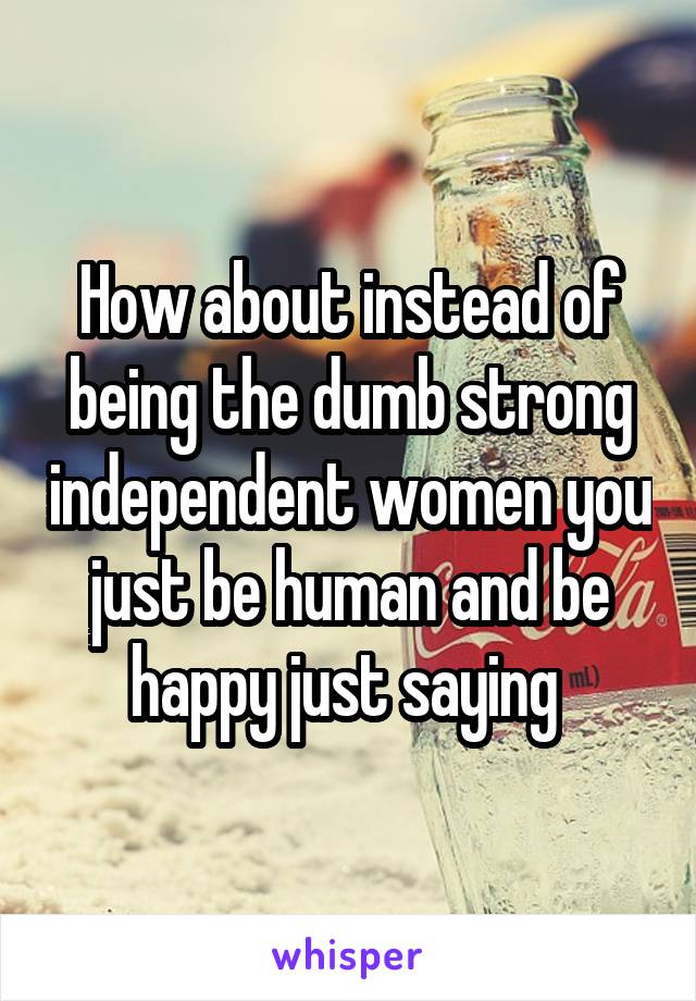 How about instead of being the dumb strong independent women you just be human and be happy just saying 