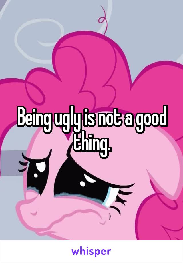 Being ugly is not a good thing.