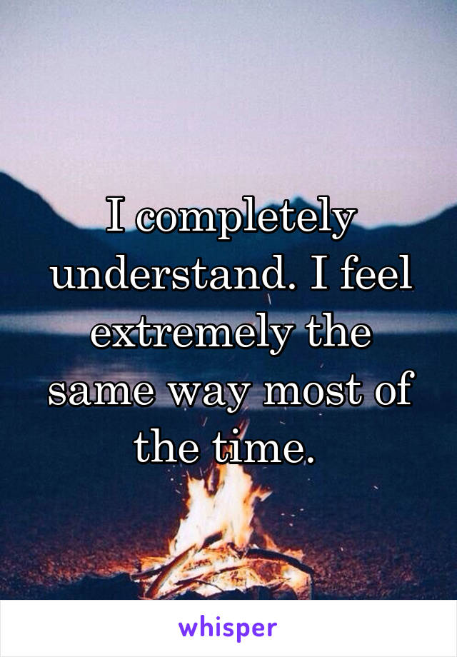 I completely understand. I feel extremely the same way most of the time. 