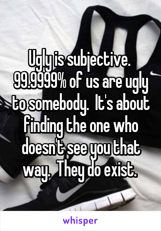 Ugly is subjective.  99.9999% of us are ugly to somebody.  It's about finding the one who doesn't see you that way.  They do exist. 