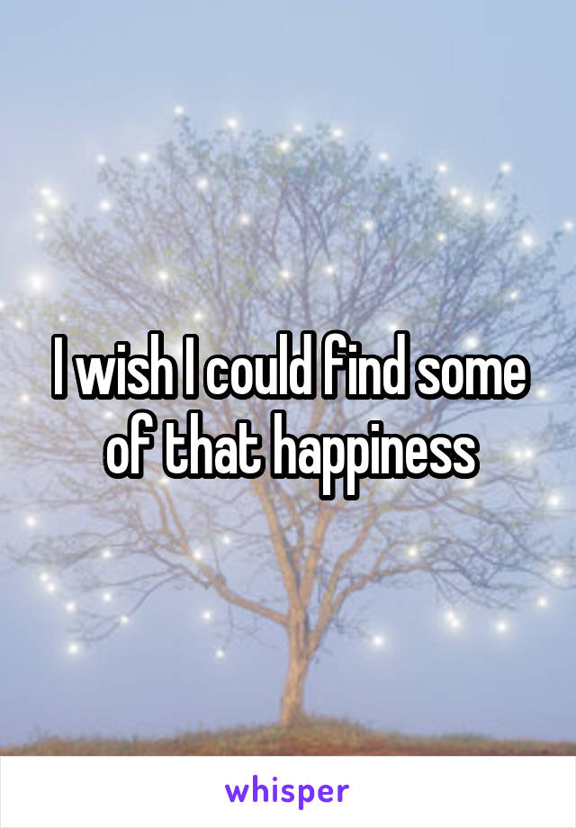 I wish I could find some of that happiness