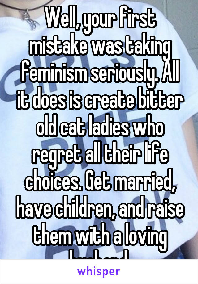 Well, your first mistake was taking feminism seriously. All it does is create bitter old cat ladies who regret all their life choices. Get married, have children, and raise them with a loving husband.