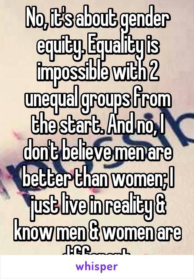 No, it's about gender equity. Equality is impossible with 2 unequal groups from the start. And no, I don't believe men are better than women; I just live in reality & know men & women are different.