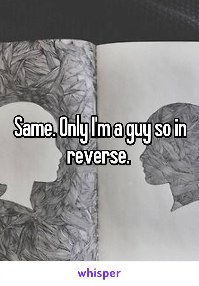 Same. Only I'm a guy so in reverse. 