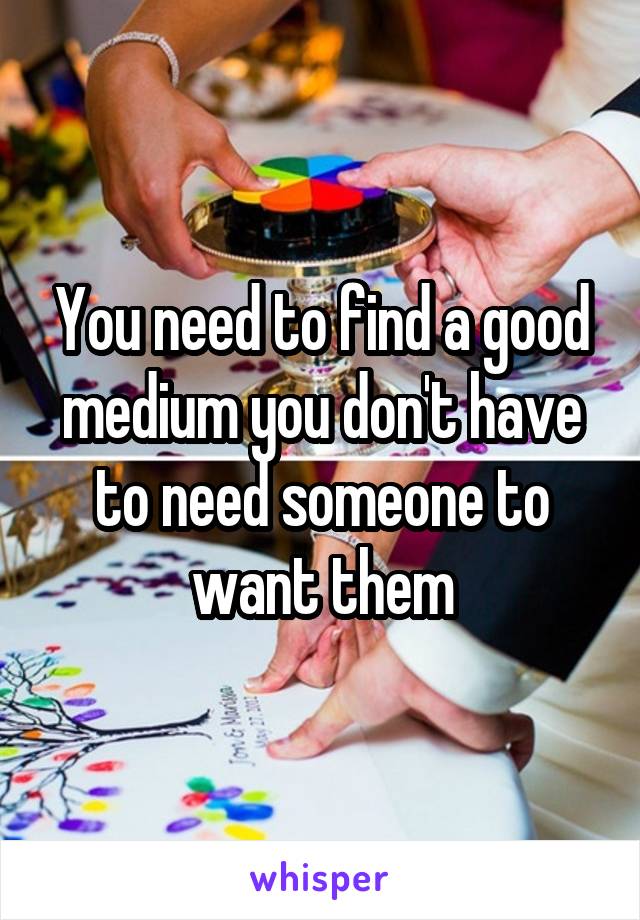 You need to find a good medium you don't have to need someone to want them