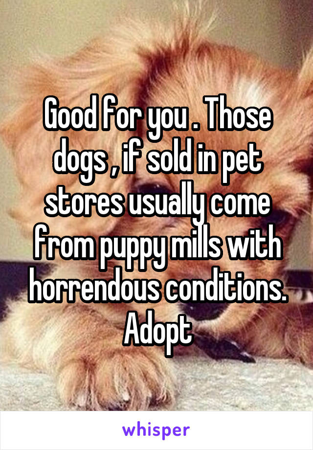 Good for you . Those dogs , if sold in pet stores usually come from puppy mills with horrendous conditions.
Adopt