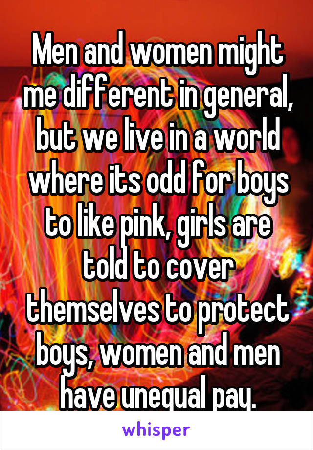 Men and women might me different in general, but we live in a world where its odd for boys to like pink, girls are told to cover themselves to protect boys, women and men have unequal pay.