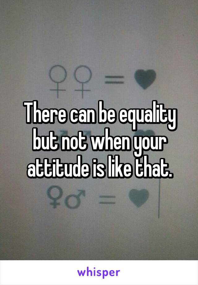 There can be equality but not when your attitude is like that.