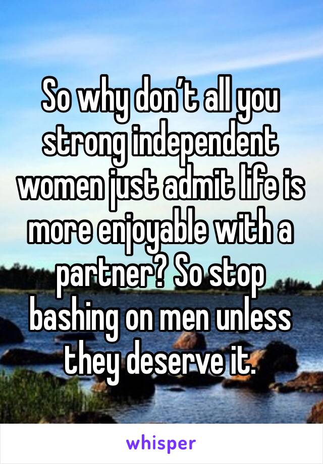 So why don’t all you strong independent women just admit life is more enjoyable with a partner? So stop bashing on men unless they deserve it.  