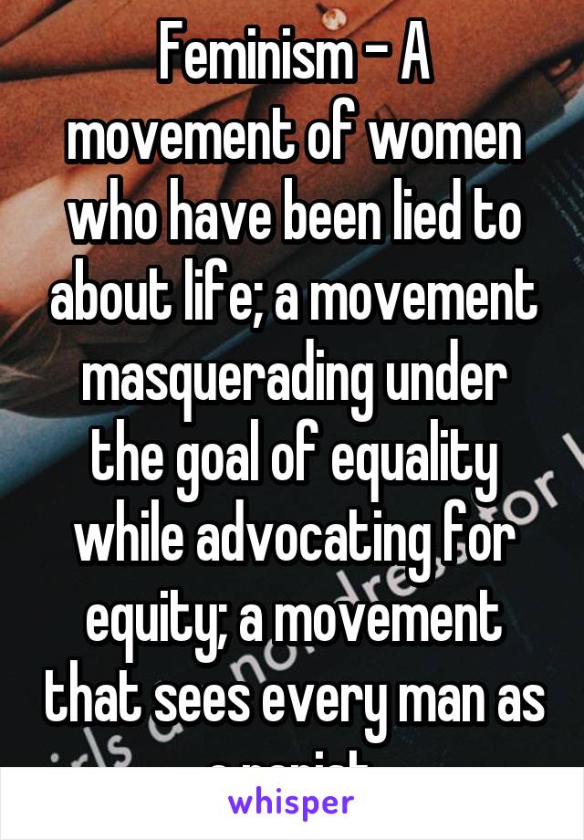 Feminism - A movement of women who have been lied to about life; a movement masquerading under the goal of equality while advocating for equity; a movement that sees every man as a rapist.