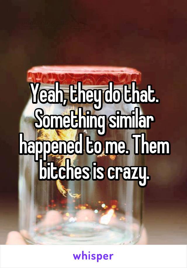 Yeah, they do that. Something similar happened to me. Them bitches is crazy.