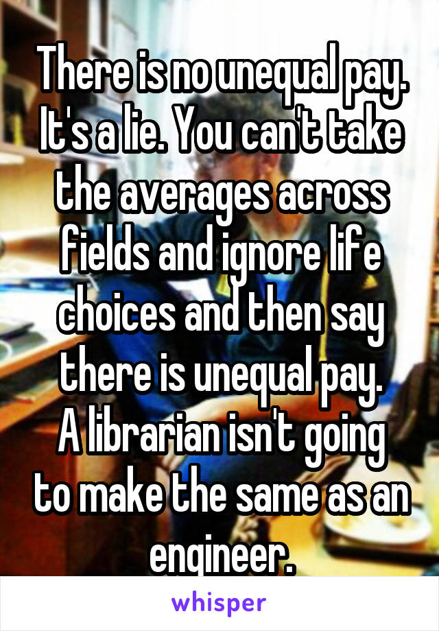 There is no unequal pay. It's a lie. You can't take the averages across fields and ignore life choices and then say there is unequal pay.
A librarian isn't going to make the same as an engineer.