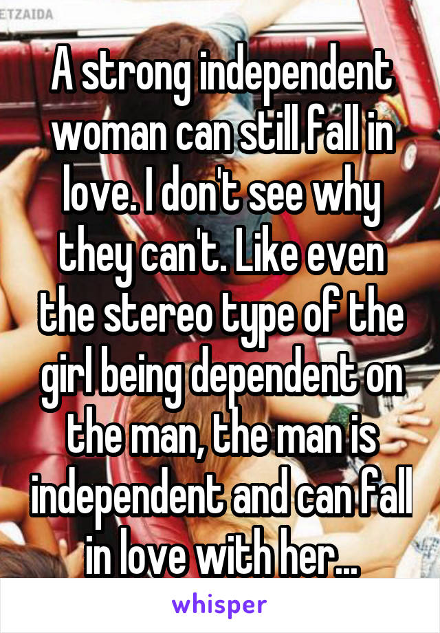 A strong independent woman can still fall in love. I don't see why they can't. Like even the stereo type of the girl being dependent on the man, the man is independent and can fall in love with her...