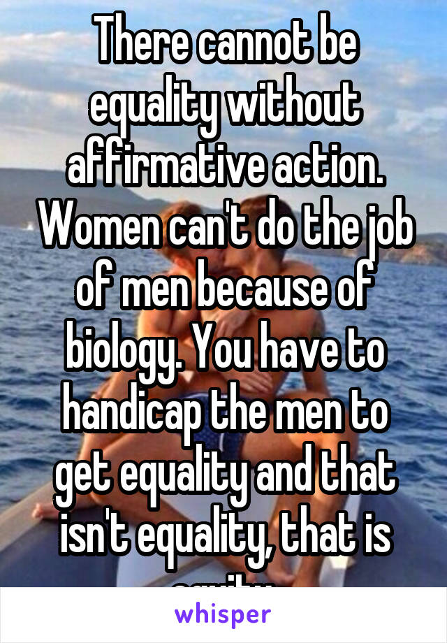 There cannot be equality without affirmative action. Women can't do the job of men because of biology. You have to handicap the men to get equality and that isn't equality, that is equity.