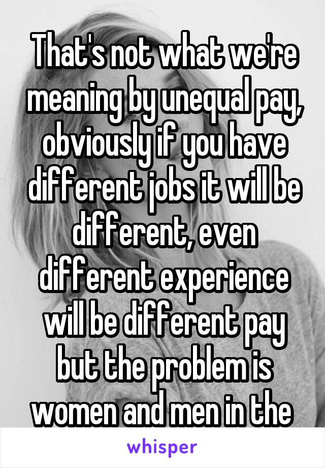 That's not what we're meaning by unequal pay, obviously if you have different jobs it will be different, even different experience will be different pay but the problem is women and men in the 