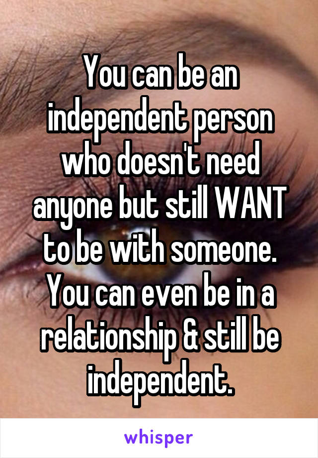 You can be an independent person who doesn't need anyone but still WANT to be with someone. You can even be in a relationship & still be independent.